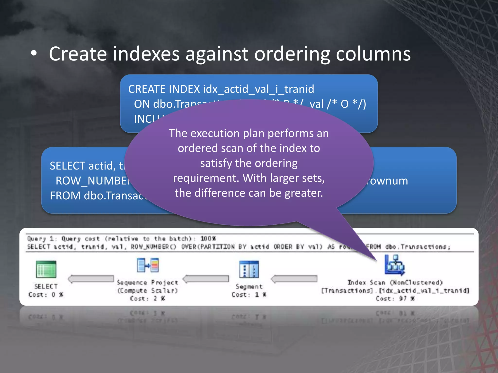 • Create indexes against ordering columns CREATE INDEX idx_actid_val_i_tranid ON dbo.Transactions(actid /* P */, val /* O */) INCLUDE(tranid /* C */); SELECT actid, tranid, val, ROW_NUMBER() OVER(PARTITION BY actid ORDER BY val) AS rownum FROM dbo.Transactions; The execution plan performs an ordered scan of the index to satisfy the ordering requirement. With larger sets, the difference can be greater. 