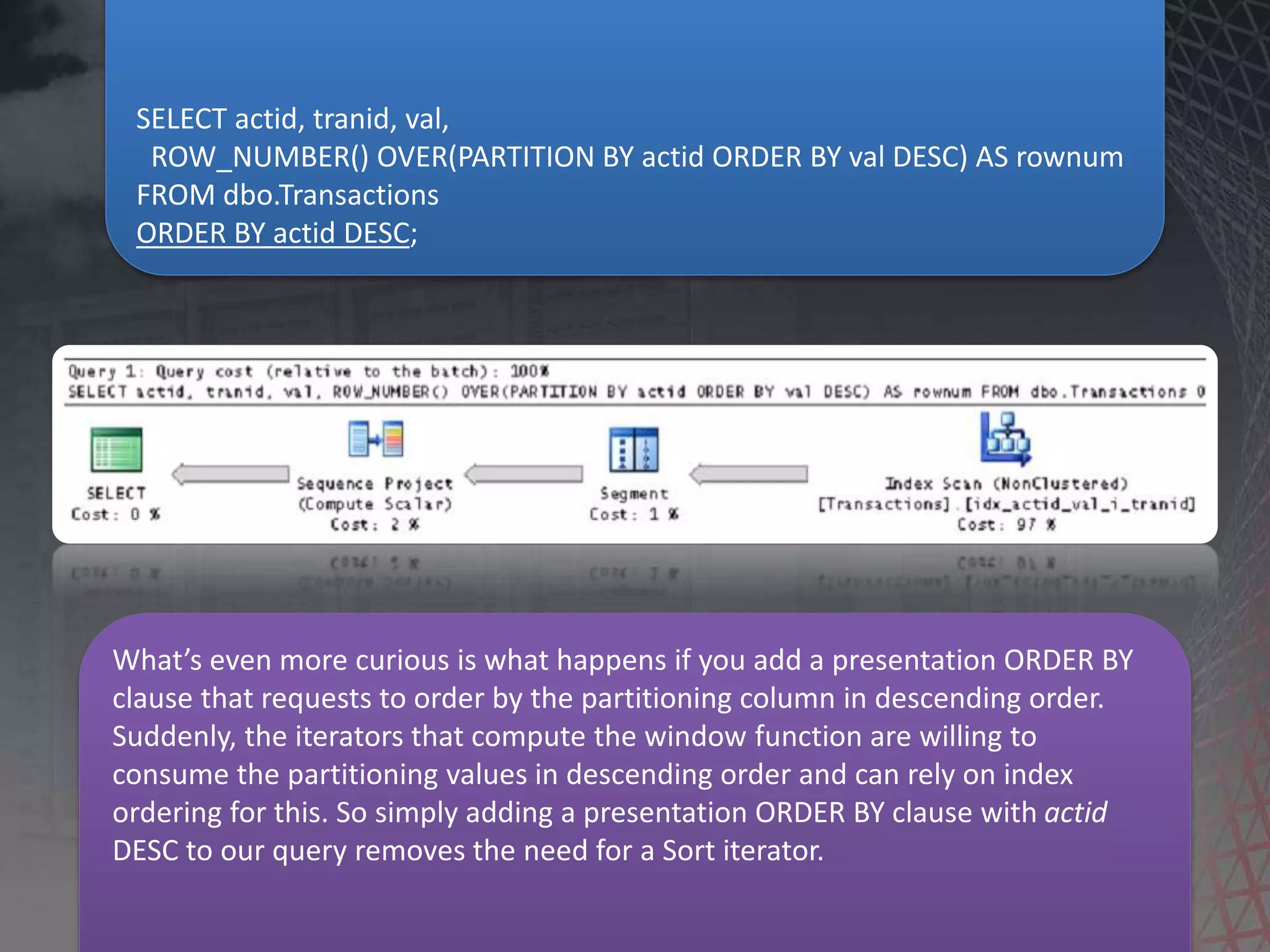 SELECT actid, tranid, val, ROW_NUMBER() OVER(PARTITION BY actid ORDER BY val DESC) AS rownum FROM dbo.Transactions ORDER BY actid DESC; What’s even more curious is what happens if you add a presentation ORDER BY clause that requests to order by the partitioning column in descending order. Suddenly, the iterators that compute the window function are willing to consume the partitioning values in descending order and can rely on index ordering for this. So simply adding a presentation ORDER BY clause with actid DESC to our query removes the need for a Sort iterator. 