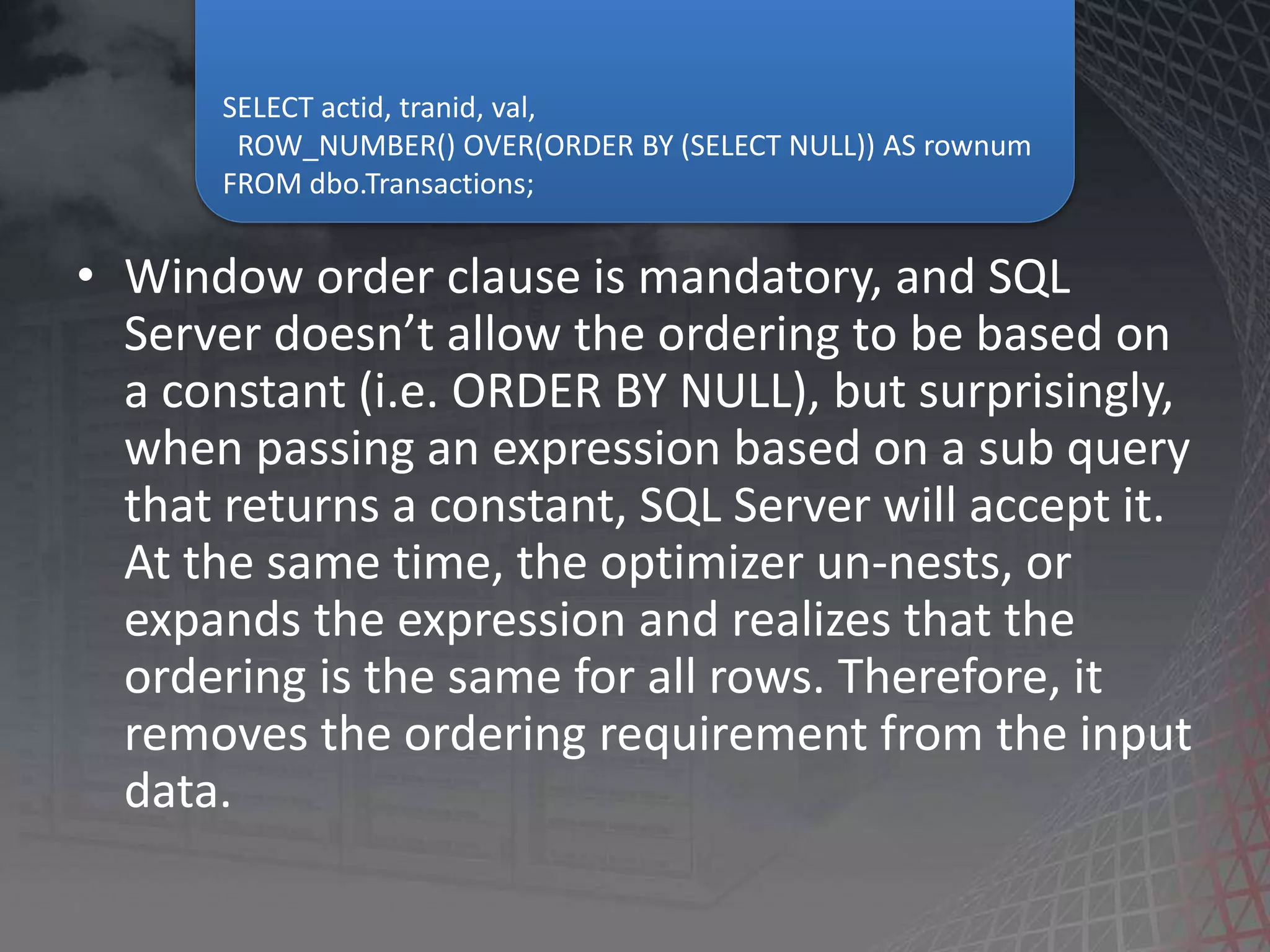 • Window order clause is mandatory, and SQL Server doesn’t allow the ordering to be based on a constant (i.e. ORDER BY NULL), but surprisingly, when passing an expression based on a sub query that returns a constant, SQL Server will accept it. At the same time, the optimizer un-nests, or expands the expression and realizes that the ordering is the same for all rows. Therefore, it removes the ordering requirement from the input data. SELECT actid, tranid, val, ROW_NUMBER() OVER(ORDER BY (SELECT NULL)) AS rownum FROM dbo.Transactions; 