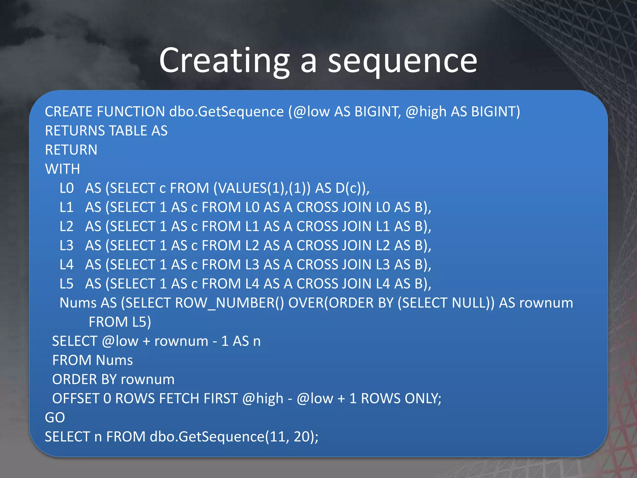 Creating a sequence CREATE FUNCTION dbo.GetSequence (@low AS BIGINT, @high AS BIGINT) RETURNS TABLE AS RETURN WITH L0 AS (SELECT c FROM (VALUES(1),(1)) AS D(c)), L1 AS (SELECT 1 AS c FROM L0 AS A CROSS JOIN L0 AS B), L2 AS (SELECT 1 AS c FROM L1 AS A CROSS JOIN L1 AS B), L3 AS (SELECT 1 AS c FROM L2 AS A CROSS JOIN L2 AS B), L4 AS (SELECT 1 AS c FROM L3 AS A CROSS JOIN L3 AS B), L5 AS (SELECT 1 AS c FROM L4 AS A CROSS JOIN L4 AS B), Nums AS (SELECT ROW_NUMBER() OVER(ORDER BY (SELECT NULL)) AS rownum FROM L5) SELECT @low + rownum - 1 AS n FROM Nums ORDER BY rownum OFFSET 0 ROWS FETCH FIRST @high - @low + 1 ROWS ONLY; GO SELECT n FROM dbo.GetSequence(11, 20); 