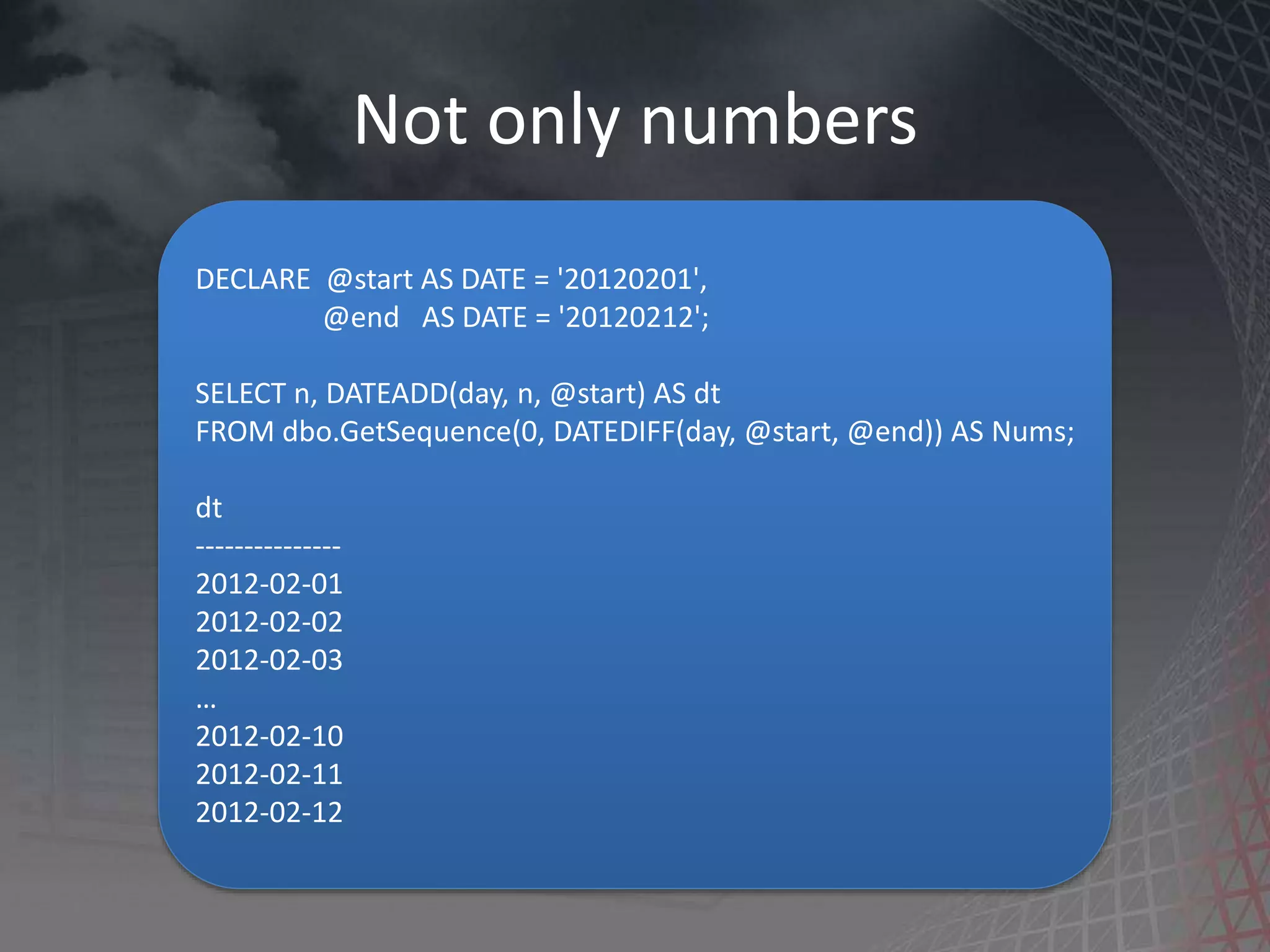 Not only numbers DECLARE @start AS DATE = '20120201', @end AS DATE = '20120212'; SELECT n, DATEADD(day, n, @start) AS dt FROM dbo.GetSequence(0, DATEDIFF(day, @start, @end)) AS Nums; dt --------------- 2012-02-01 2012-02-02 2012-02-03 … 2012-02-10 2012-02-11 2012-02-12 
