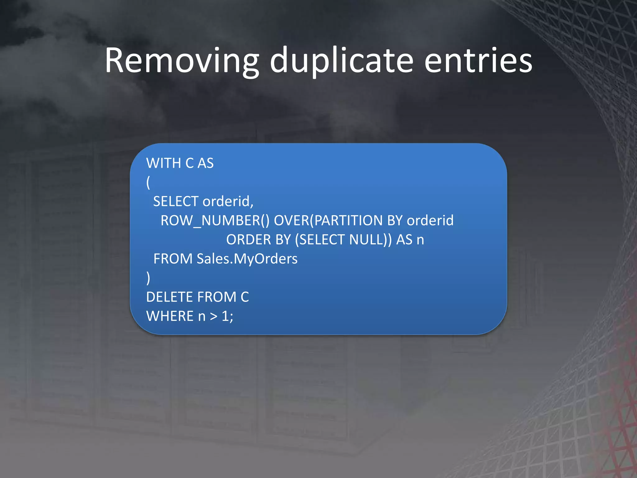 Removing duplicate entries WITH C AS ( SELECT orderid, ROW_NUMBER() OVER(PARTITION BY orderid ORDER BY (SELECT NULL)) AS n FROM Sales.MyOrders ) DELETE FROM C WHERE n > 1; 