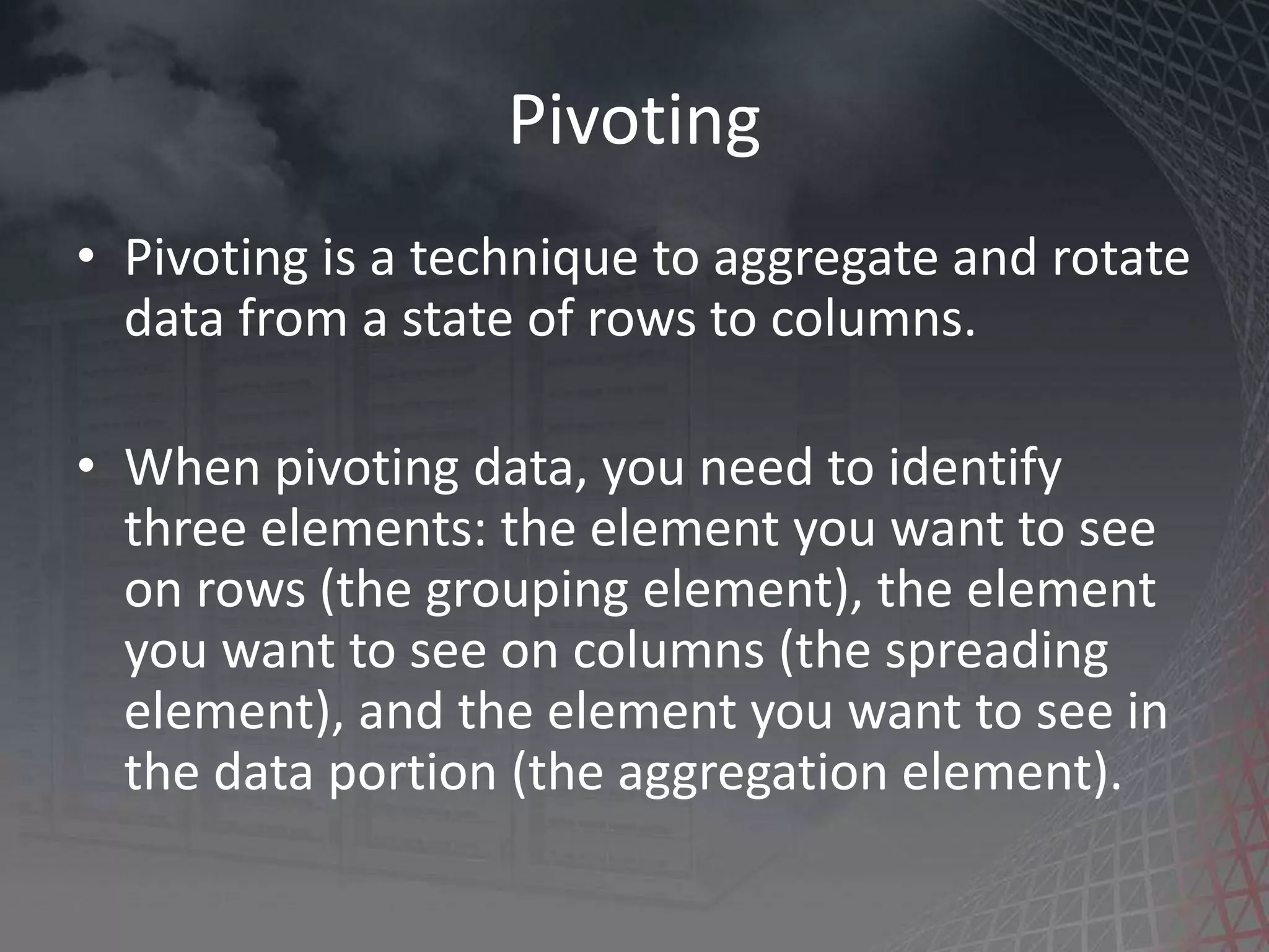 Pivoting • Pivoting is a technique to aggregate and rotate data from a state of rows to columns. • When pivoting data, you need to identify three elements: the element you want to see on rows (the grouping element), the element you want to see on columns (the spreading element), and the element you want to see in the data portion (the aggregation element). 