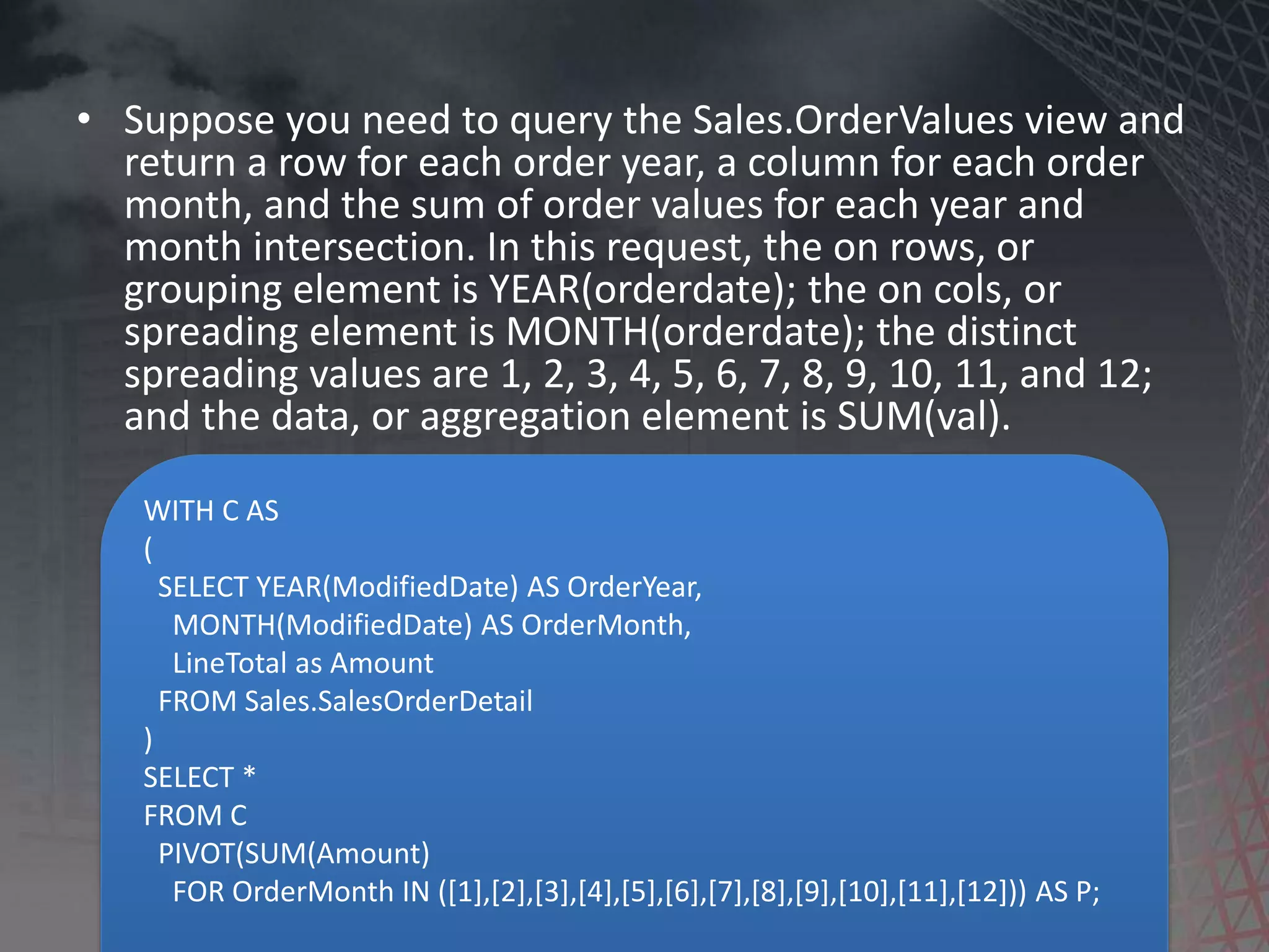 WITH C AS ( SELECT YEAR(ModifiedDate) AS OrderYear, MONTH(ModifiedDate) AS OrderMonth, LineTotal as Amount FROM Sales.SalesOrderDetail ) SELECT * FROM C PIVOT(SUM(Amount) FOR OrderMonth IN ([1],[2],[3],[4],[5],[6],[7],[8],[9],[10],[11],[12])) AS P; • Suppose you need to query the Sales.OrderValues view and return a row for each order year, a column for each order month, and the sum of order values for each year and month intersection. In this request, the on rows, or grouping element is YEAR(orderdate); the on cols, or spreading element is MONTH(orderdate); the distinct spreading values are 1, 2, 3, 4, 5, 6, 7, 8, 9, 10, 11, and 12; and the data, or aggregation element is SUM(val). 