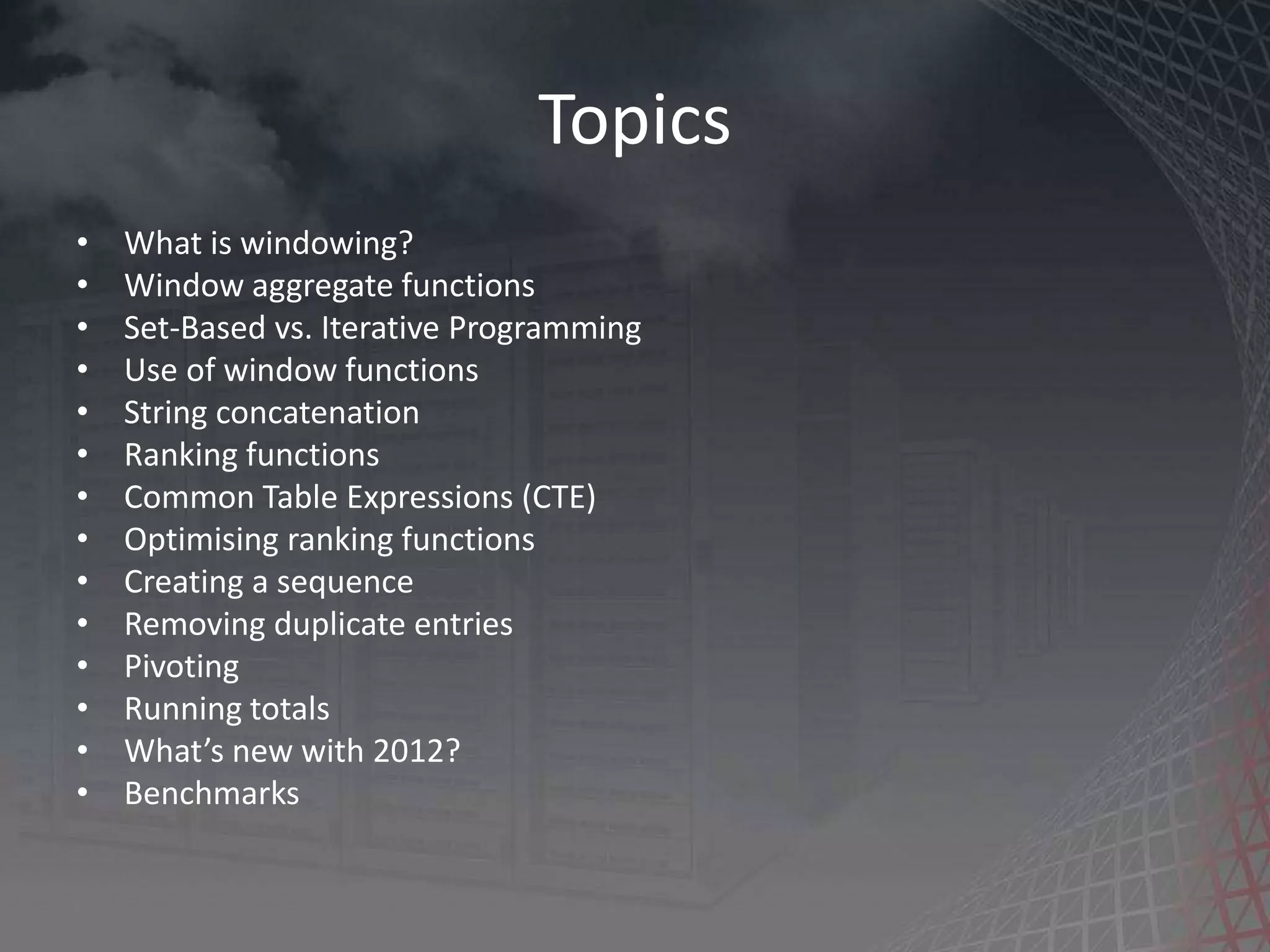 Topics • What is windowing? • Window aggregate functions • Set-Based vs. Iterative Programming • Use of window functions • String concatenation • Ranking functions • Common Table Expressions (CTE) • Optimising ranking functions • Creating a sequence • Removing duplicate entries • Pivoting • Running totals • What’s new with 2012? • Benchmarks 