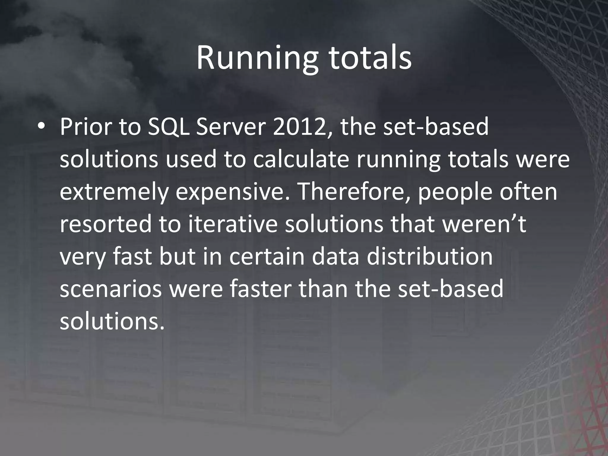 Running totals • Prior to SQL Server 2012, the set-based solutions used to calculate running totals were extremely expensive. Therefore, people often resorted to iterative solutions that weren’t very fast but in certain data distribution scenarios were faster than the set-based solutions. 