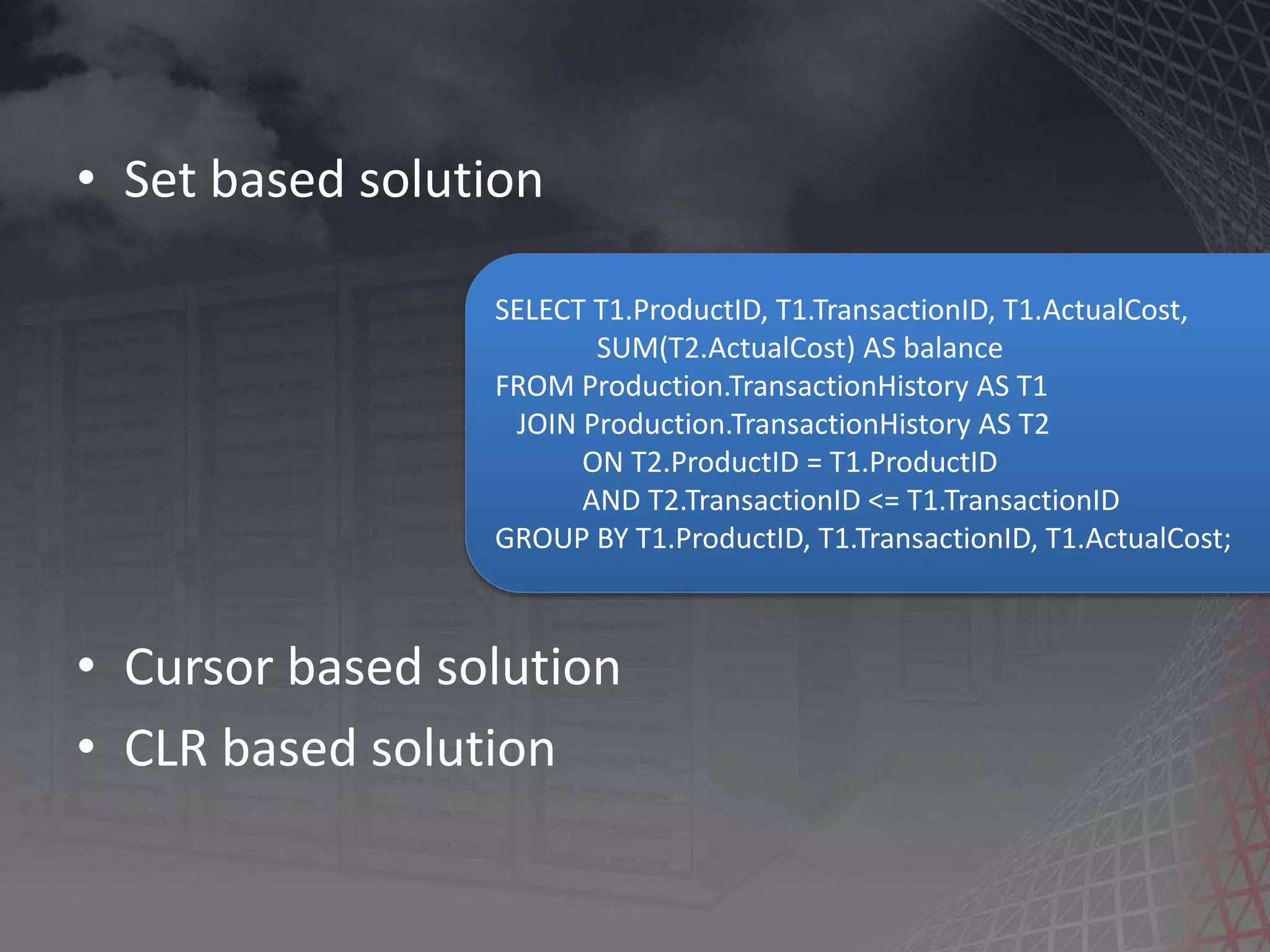 • Set based solution • Cursor based solution • CLR based solution SELECT T1.ProductID, T1.TransactionID, T1.ActualCost, SUM(T2.ActualCost) AS balance FROM Production.TransactionHistory AS T1 JOIN Production.TransactionHistory AS T2 ON T2.ProductID = T1.ProductID AND T2.TransactionID <= T1.TransactionID GROUP BY T1.ProductID, T1.TransactionID, T1.ActualCost; 