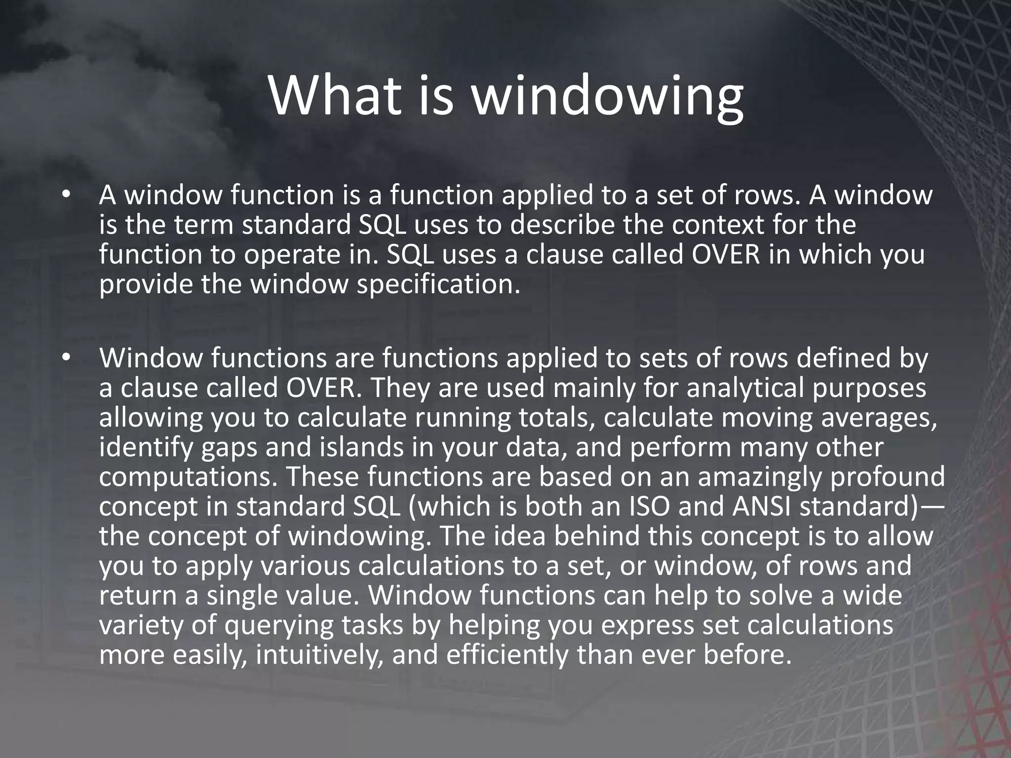 What is windowing • A window function is a function applied to a set of rows. A window is the term standard SQL uses to describe the context for the function to operate in. SQL uses a clause called OVER in which you provide the window specification. • Window functions are functions applied to sets of rows defined by a clause called OVER. They are used mainly for analytical purposes allowing you to calculate running totals, calculate moving averages, identify gaps and islands in your data, and perform many other computations. These functions are based on an amazingly profound concept in standard SQL (which is both an ISO and ANSI standard)— the concept of windowing. The idea behind this concept is to allow you to apply various calculations to a set, or window, of rows and return a single value. Window functions can help to solve a wide variety of querying tasks by helping you express set calculations more easily, intuitively, and efficiently than ever before. 