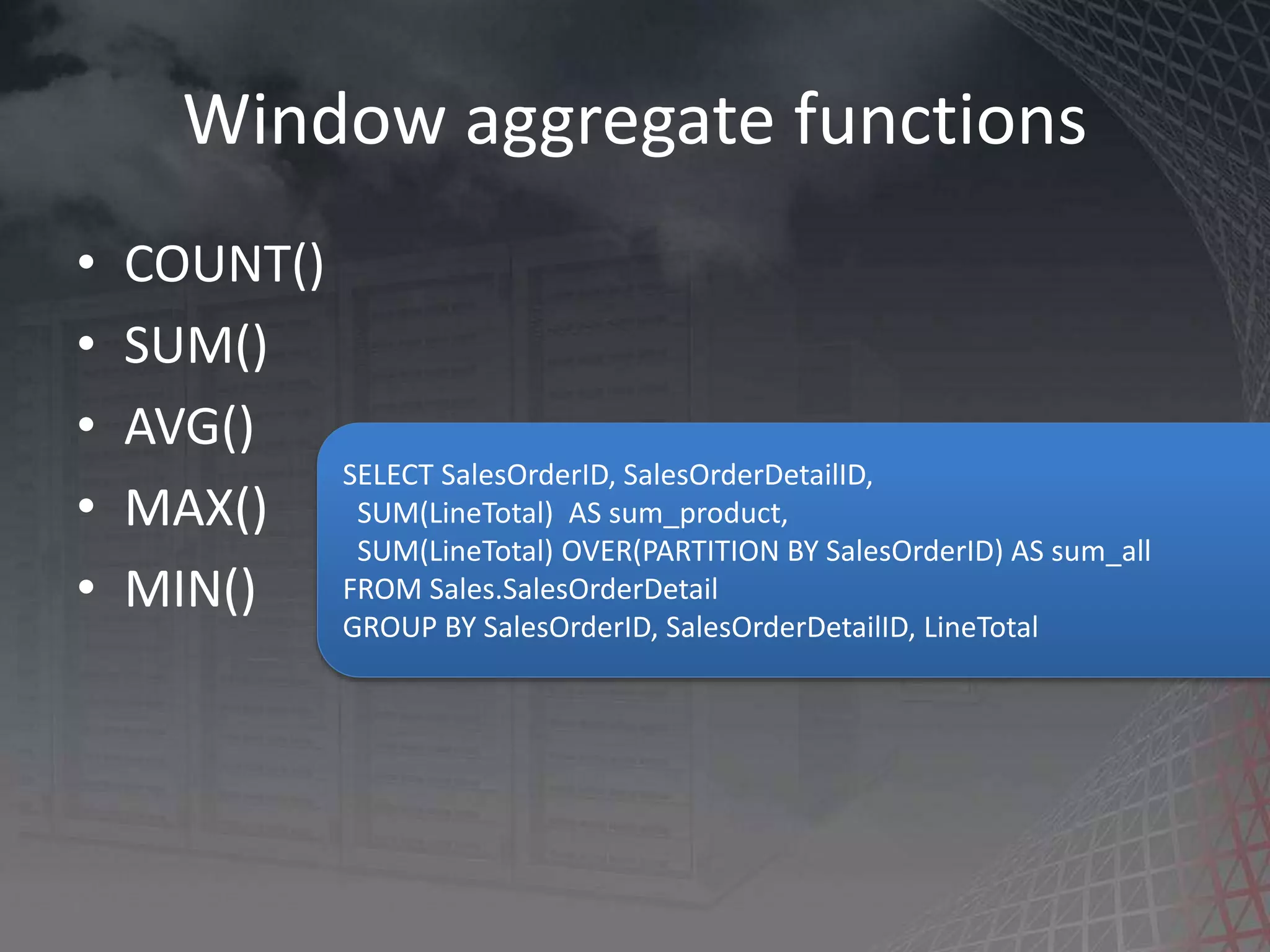 Window aggregate functions • COUNT() • SUM() • AVG() • MAX() • MIN() SELECT SalesOrderID, SalesOrderDetailID, SUM(LineTotal) AS sum_product, SUM(LineTotal) OVER(PARTITION BY SalesOrderID) AS sum_all FROM Sales.SalesOrderDetail GROUP BY SalesOrderID, SalesOrderDetailID, LineTotal 