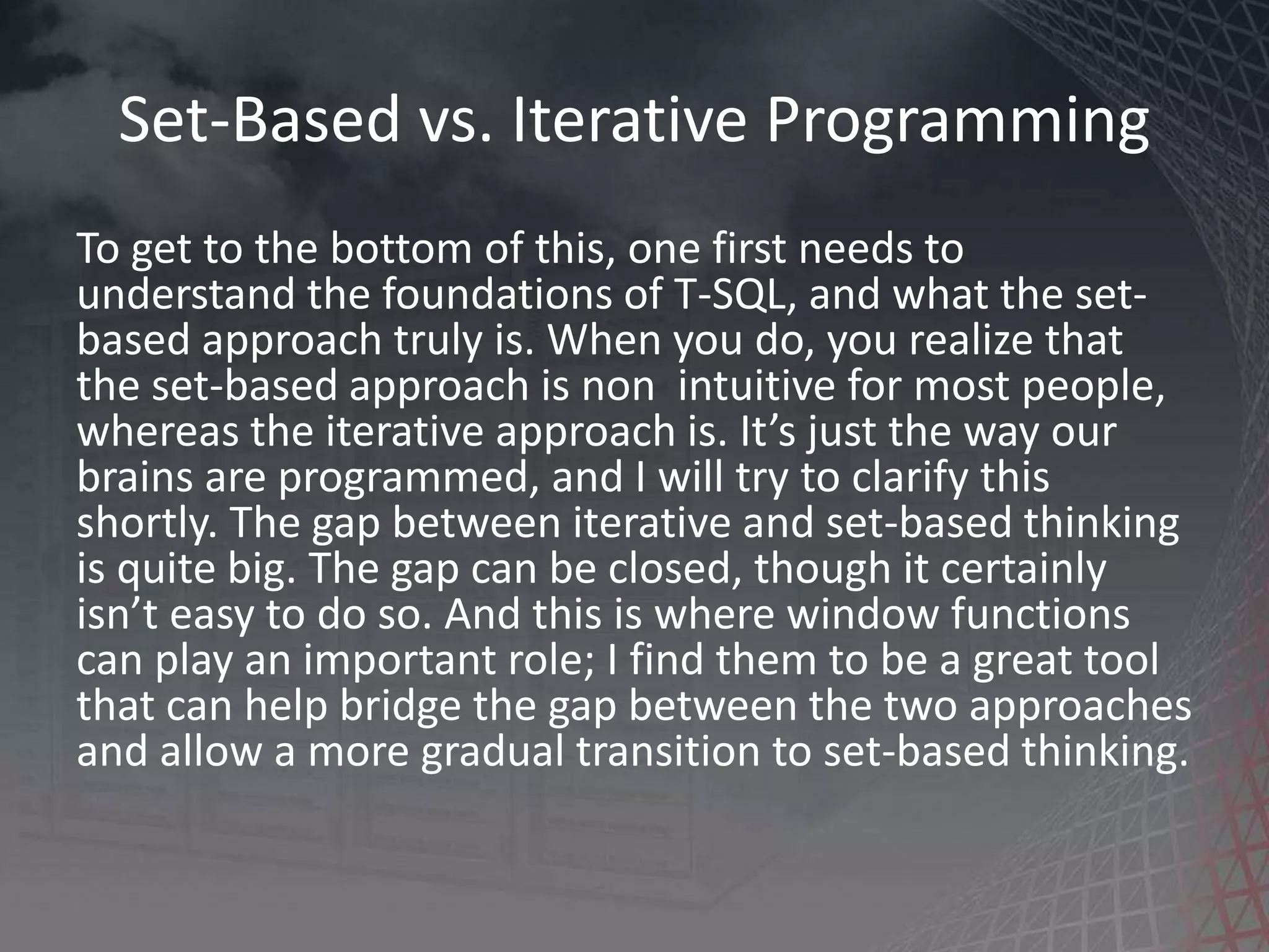 Set-Based vs. Iterative Programming To get to the bottom of this, one first needs to understand the foundations of T-SQL, and what the set- based approach truly is. When you do, you realize that the set-based approach is non intuitive for most people, whereas the iterative approach is. It’s just the way our brains are programmed, and I will try to clarify this shortly. The gap between iterative and set-based thinking is quite big. The gap can be closed, though it certainly isn’t easy to do so. And this is where window functions can play an important role; I find them to be a great tool that can help bridge the gap between the two approaches and allow a more gradual transition to set-based thinking. 