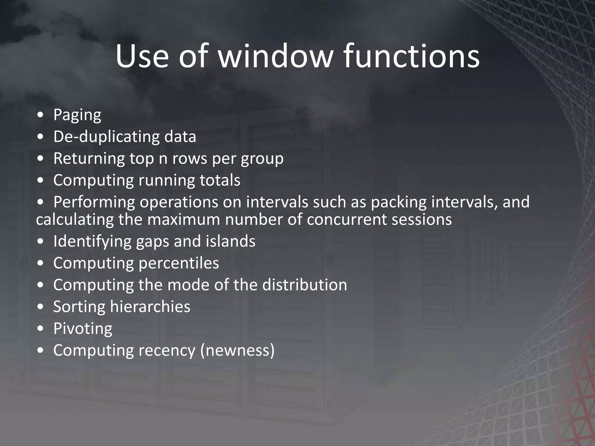 Use of window functions • Paging • De-duplicating data • Returning top n rows per group • Computing running totals • Performing operations on intervals such as packing intervals, and calculating the maximum number of concurrent sessions • Identifying gaps and islands • Computing percentiles • Computing the mode of the distribution • Sorting hierarchies • Pivoting • Computing recency (newness) 