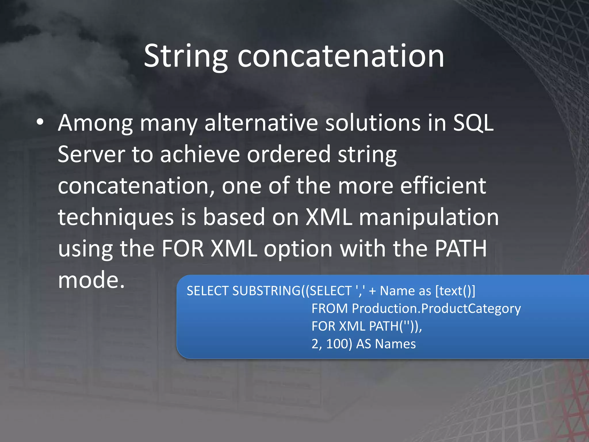 String concatenation • Among many alternative solutions in SQL Server to achieve ordered string concatenation, one of the more efficient techniques is based on XML manipulation using the FOR XML option with the PATH mode. SELECT SUBSTRING((SELECT ',' + Name as [text()] FROM Production.ProductCategory FOR XML PATH('')), 2, 100) AS Names 