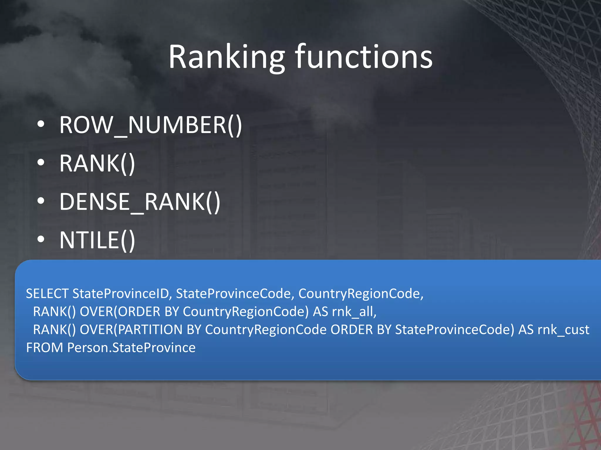Ranking functions • ROW_NUMBER() • RANK() • DENSE_RANK() • NTILE() SELECT StateProvinceID, StateProvinceCode, CountryRegionCode, RANK() OVER(ORDER BY CountryRegionCode) AS rnk_all, RANK() OVER(PARTITION BY CountryRegionCode ORDER BY StateProvinceCode) AS rnk_cust FROM Person.StateProvince 
