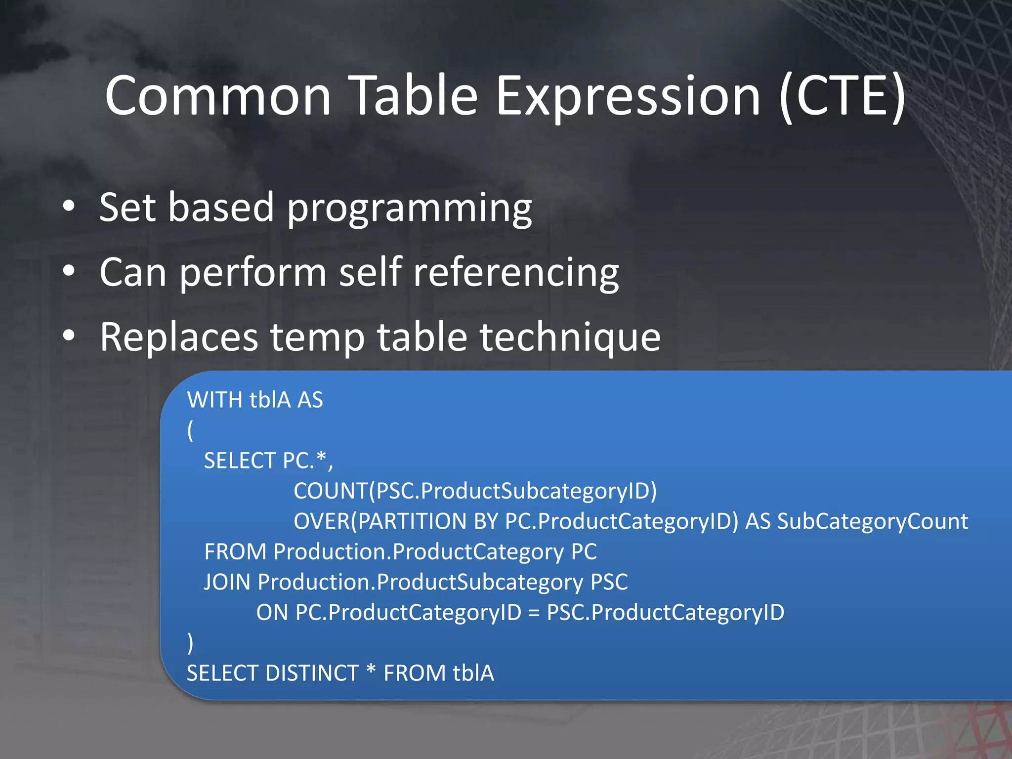 Common Table Expression (CTE) • Set based programming • Can perform self referencing • Replaces temp table technique WITH tblA AS ( SELECT PC.*, COUNT(PSC.ProductSubcategoryID) OVER(PARTITION BY PC.ProductCategoryID) AS SubCategoryCount FROM Production.ProductCategory PC JOIN Production.ProductSubcategory PSC ON PC.ProductCategoryID = PSC.ProductCategoryID ) SELECT DISTINCT * FROM tblA 