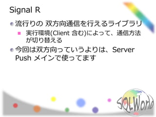 Signal R 
流行りの双方向通信を行えるライブラリ 
実行環境(Client 含む)によって、通信方法 
が切り替える 
今回は双方向っていうよりは、Server 
Push メインで使ってます 
 
