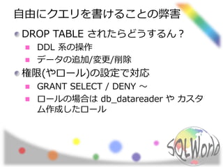 自由にクエリを書けることの弊害 
DROP TABLE されたらどうするん？ 
DDL 系の操作 
データの追加/変更/削除 
権限(やロール)の設定で対応 
GRANT SELECT / DENY ～ 
ロールの場合はdb_datareader やカスタ 
ム作成したロール 
 