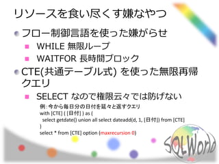 リソースを食い尽くす嫌なやつ 
フロー制御言語を使った嫌がらせ 
WHILE 無限ループ 
WAITFOR 長時間ブロック 
CTE(共通テーブル式) を使った無限再帰 
クエリ 
SELECT なので権限云々では防げない 
例：今から毎日分の日付を延々と返すクエリ 
with [CTE] ( [日付] ) as ( 
select getdate() union all select dateadd(d, 1, [日付]) from [CTE] 
) 
select * from [CTE] option (maxrecursion 0) 
 