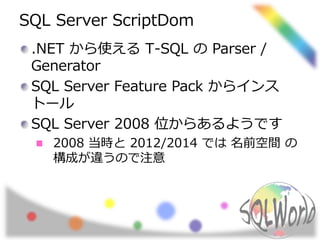SQL Server ScriptDom 
.NET から使えるT-SQL のParser / 
Generator 
SQL Server Feature Pack からインス 
トール 
SQL Server 2008 位からあるようです 
2008 当時と2012/2014 では名前空間の 
構成が違うので注意 
 