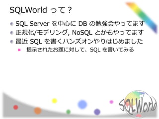 SQLWorld って？ 
SQL Server を中心にDB の勉強会やってます 
正規化/モデリング, NoSQL とかもやってます 
最近SQL を書くハンズオンやりはじめました 
提示されたお題に対して、SQL を書いてみる 
 