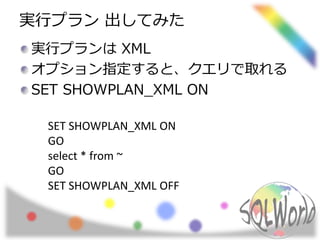 実行プラン出してみた 
実行プランはXML 
オプション指定すると、クエリで取れる 
SET SHOWPLAN_XML ON 
SET SHOWPLAN_XML ON 
GO 
select * from ~ 
GO 
SET SHOWPLAN_XML OFF 
 