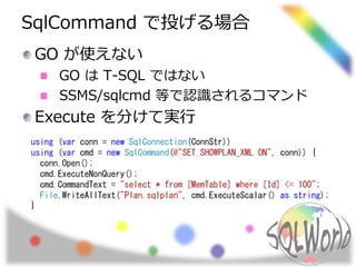 SqlCommand で投げる場合 
GO が使えない 
GO はT-SQL ではない 
SSMS/sqlcmd 等で認識されるコマンド 
Execute を分けて実行 
using (var conn = new SqlConnection(ConnStr)) 
using (var cmd = new SqlCommand(@"SET SHOWPLAN_XML ON", conn)) { 
conn.Open(); 
cmd.ExecuteNonQuery(); 
cmd.CommandText = "select * from [MemTable] where [Id] <= 100"; 
File.WriteAllText("Plan.sqlplan", cmd.ExecuteScalar() as string); 
} 
 