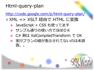 Html-query-plan 
http://code.google.com/p/html-query-plan/ 
XML => XSLT 経由でHTML に変換 
JavaScript + CSS も使ってます 
サンプル通りの使い方でほぼＯＫ 
C# 側はXslCompiledTransform でOK 
実行プランの線が表示されてないのは未調 
査。。 
 