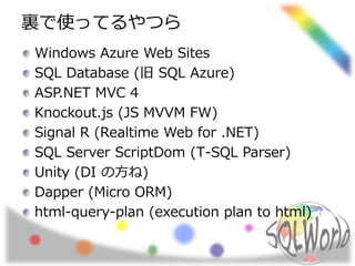 裏で使ってるやつら 
Windows Azure Web Sites 
SQL Database (旧SQL Azure) 
ASP.NET MVC 4 
Knockout.js (JS MVVM FW) 
Signal R (Realtime Web for .NET) 
SQL Server ScriptDom (T-SQL Parser) 
Unity (DI の方ね) 
Dapper (Micro ORM) 
html-query-plan (execution plan to html) 
 