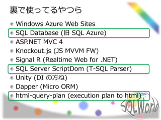 裏で使ってるやつら 
Windows Azure Web Sites 
SQL Database (旧SQL Azure) 
ASP.NET MVC 4 
Knockout.js (JS MVVM FW) 
Signal R (Realtime Web for .NET) 
SQL Server ScriptDom (T-SQL Parser) 
Unity (DI の方ね) 
Dapper (Micro ORM) 
html-query-plan (execution plan to html) 
 