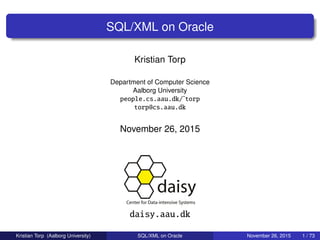 SQL/XML on Oracle
Kristian Torp
Department of Computer Science
Aalborg University
people.cs.aau.dk/˜torp
torp@cs.aau.dk
November 26, 2015
daisy.aau.dk
Kristian Torp (Aalborg University) SQL/XML on Oracle November 26, 2015 1 / 73
 