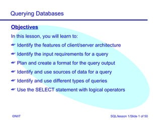 Querying Databases

Objectives
In this lesson, you will learn to:
 Identify the features of client/server architecture
 Identify the input requirements for a query
 Plan and create a format for the query output
 Identify and use sources of data for a query
 Identify and use different types of queries
 Use the SELECT statement with logical operators




©NIIT                                           SQL/lesson 1/Slide 1 of 50
 