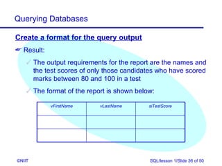 Querying Databases

Create a format for the query output
 Result:
     The output requirements for the report are the names and
      the test scores of only those candidates who have scored
      marks between 80 and 100 in a test
     The format of the report is shown below:

            vFirstName      vLastName       siTestScore




©NIIT                                       SQL/lesson 1/Slide 36 of 50
 