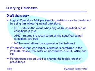 Querying Databases

Draft the query
 Logical Operator - Multiple search conditions can be combined
  by using the following logical operators:
     ORreturns the result when any of the specified search
      conditions is true
     ANDreturns the result when all the specified search
      conditions are true
     NOT neutralizes the expression that follows it
 When more than one logical operator is combined in the
  WHERE clause, the order of precedence is NOT, AND, and
  OR
 Parentheses can be used to change the logical order of
  precedence

©NIIT                                       SQL/lesson 1/Slide 37 of 50
 