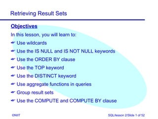 Retrieving Result Sets

Objectives
In this lesson, you will learn to:
 Use wildcards
 Use the IS NULL and IS NOT NULL keywords
 Use the ORDER BY clause
 Use the TOP keyword
 Use the DISTINCT keyword
 Use aggregate functions in queries
 Group result sets
 Use the COMPUTE and COMPUTE BY clause

©NIIT                                  SQL/lesson 2/Slide 1 of 52
 