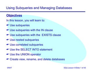 Using Subqueries and Managing Databases

Objectives
In this lesson, you will learn to:
 Use subqueries
 Use subqueries with the IN clause
 Use subqueries with the EXISTS clause
 Use nested subqueries
 Use correlated subqueries
 Use the SELECT INTO statement
 Use the UNION operator
 Create view, rename, and delete databases

©NIIT                                     SQL/Lesson 4/Slide 1 of 45
 