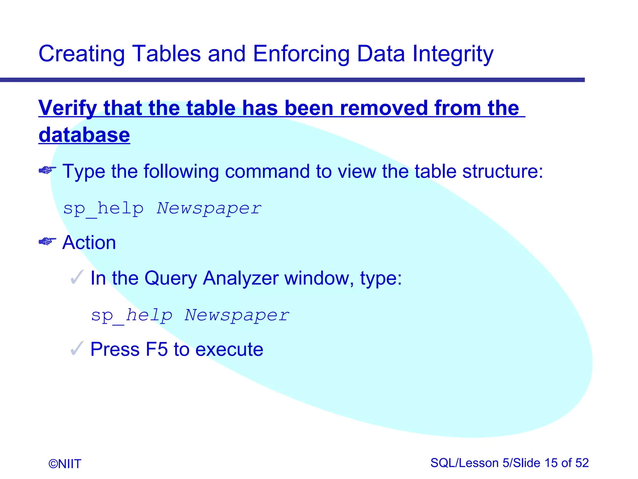 Creating Tables and Enforcing Data Integrity

Verify that the table has been removed from the
database
 Type the following command to view the table structure:
   sp_help Newspaper
 Action
     In the Query Analyzer window, type:
         sp_help Newspaper
     Press F5 to execute




 ©NIIT                                      SQL/Lesson 5/Slide 15 of 52
 