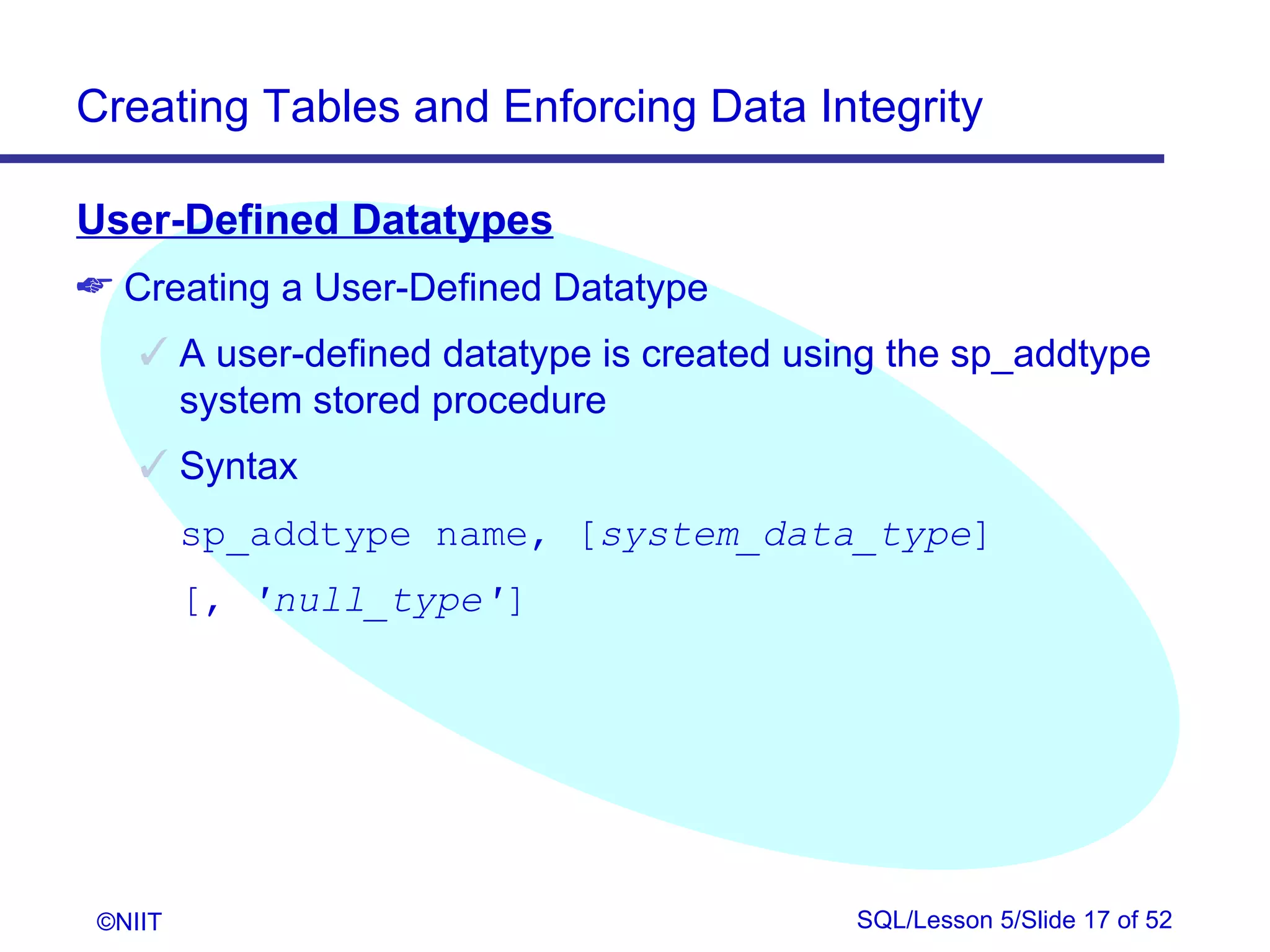 Creating Tables and Enforcing Data Integrity

User-Defined Datatypes
 Creating a User-Defined Datatype
     A user-defined datatype is created using the sp_addtype
      system stored procedure
     Syntax
         sp_addtype name, [system_data_type]
         [, 'null_type']




 ©NIIT                                      SQL/Lesson 5/Slide 17 of 52
 