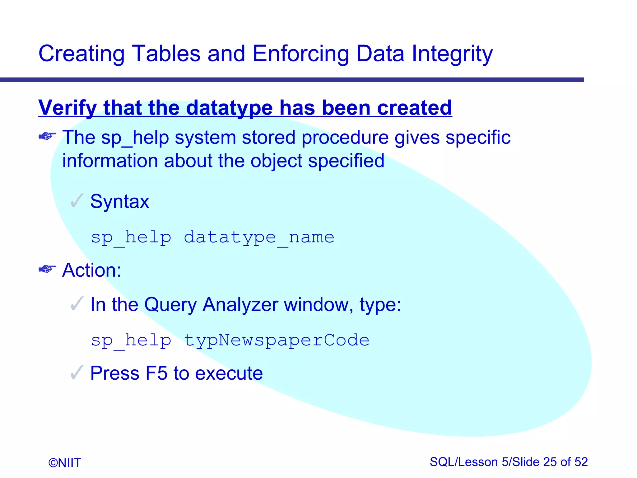 Creating Tables and Enforcing Data Integrity

Verify that the datatype has been created
 The sp_help system stored procedure gives specific
  information about the object specified

     Syntax
         sp_help datatype_name
 Action:
     In the Query Analyzer window, type:
         sp_help typNewspaperCode
     Press F5 to execute



 ©NIIT                                      SQL/Lesson 5/Slide 25 of 52
 