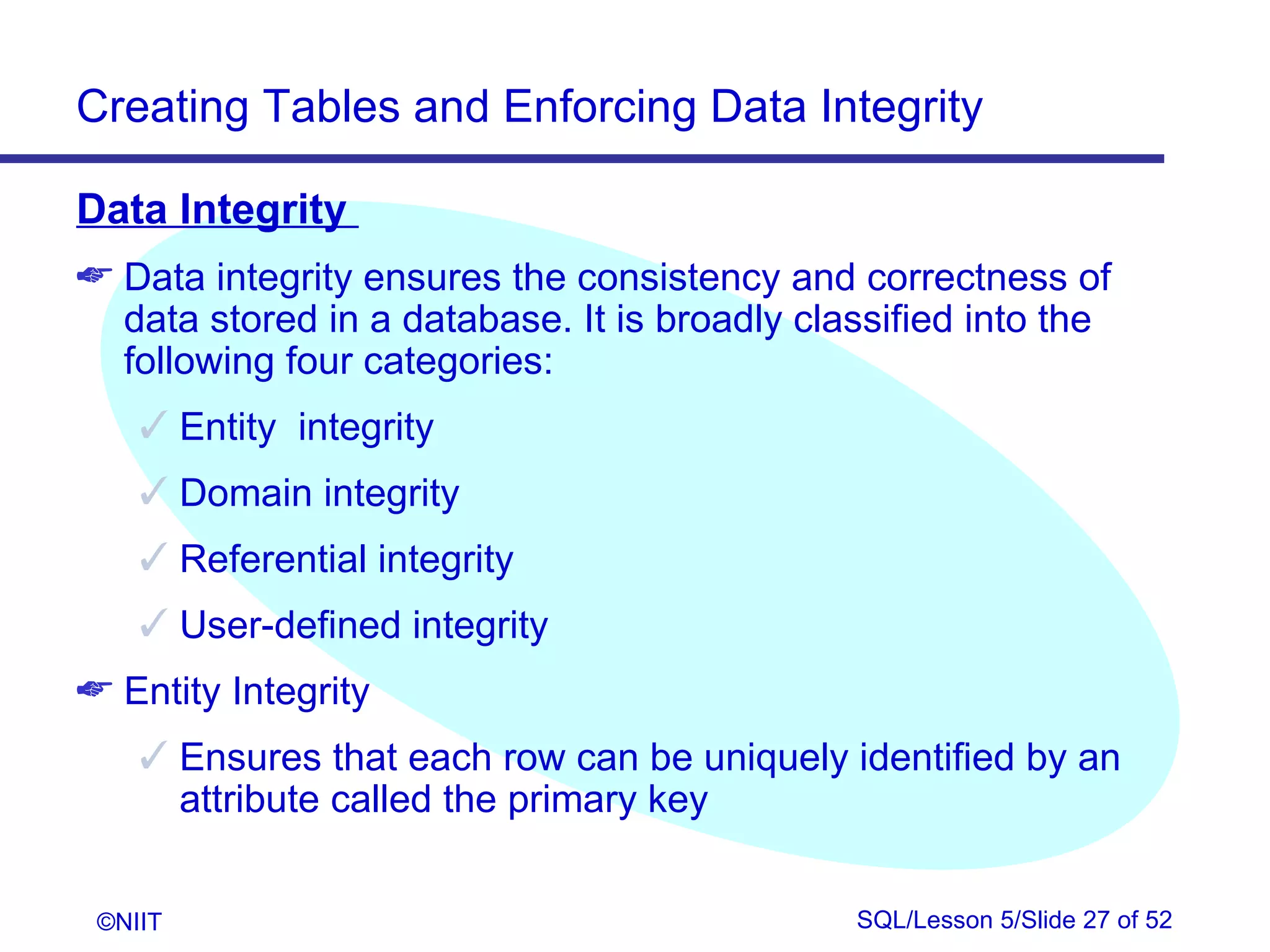 Creating Tables and Enforcing Data Integrity

Data Integrity
 Data integrity ensures the consistency and correctness of
  data stored in a database. It is broadly classified into the
  following four categories:
     Entity integrity
     Domain integrity
     Referential integrity
     User-defined integrity
 Entity Integrity
     Ensures that each row can be uniquely identified by an
      attribute called the primary key


 ©NIIT                                        SQL/Lesson 5/Slide 27 of 52
 