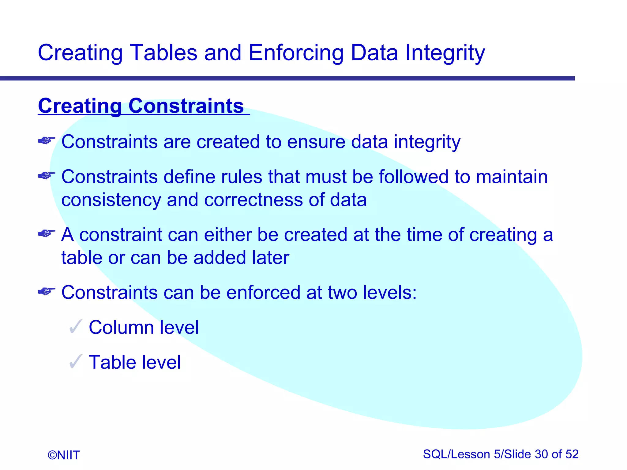 Creating Tables and Enforcing Data Integrity

Creating Constraints
 Constraints are created to ensure data integrity
 Constraints define rules that must be followed to maintain
  consistency and correctness of data
 A constraint can either be created at the time of creating a
  table or can be added later
 Constraints can be enforced at two levels:
     Column level
     Table level



 ©NIIT                                         SQL/Lesson 5/Slide 30 of 52
 