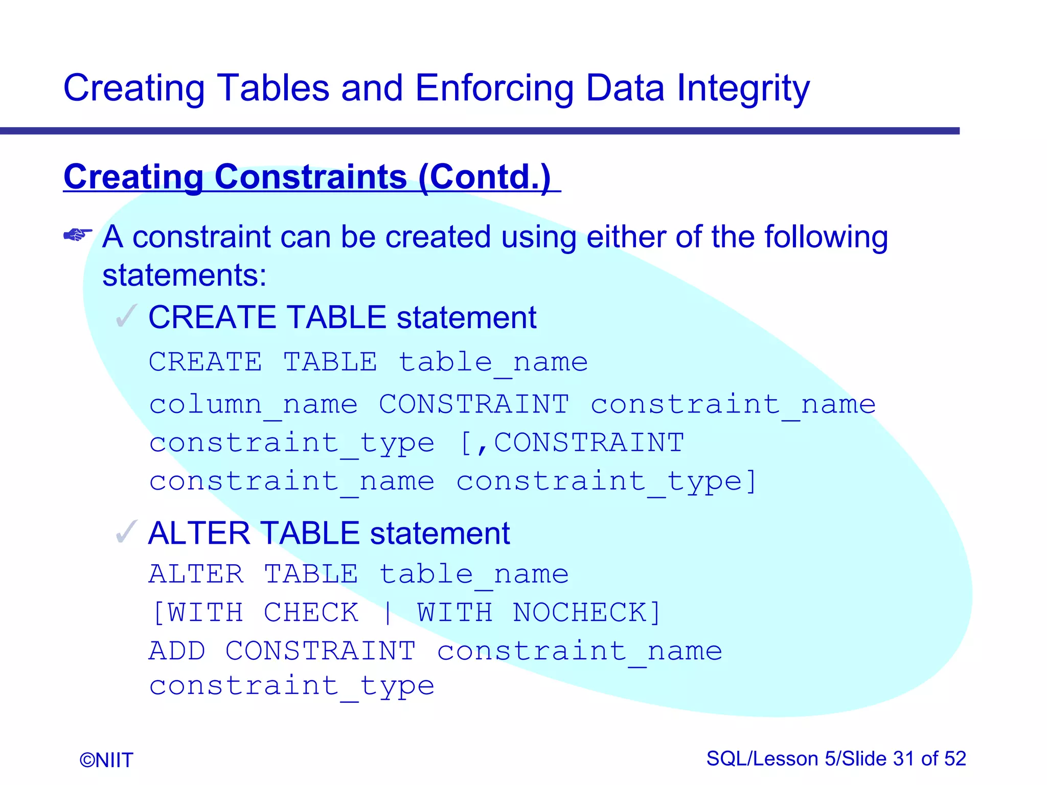 Creating Tables and Enforcing Data Integrity

Creating Constraints (Contd.)
 A constraint can be created using either of the following
  statements:
    CREATE TABLE statement
     CREATE TABLE table_name
     column_name CONSTRAINT constraint_name
     constraint_type [,CONSTRAINT
     constraint_name constraint_type]
     ALTER TABLE statement
      ALTER TABLE table_name
      [WITH CHECK | WITH NOCHECK]
      ADD CONSTRAINT constraint_name
      constraint_type

 ©NIIT                                       SQL/Lesson 5/Slide 31 of 52
 
