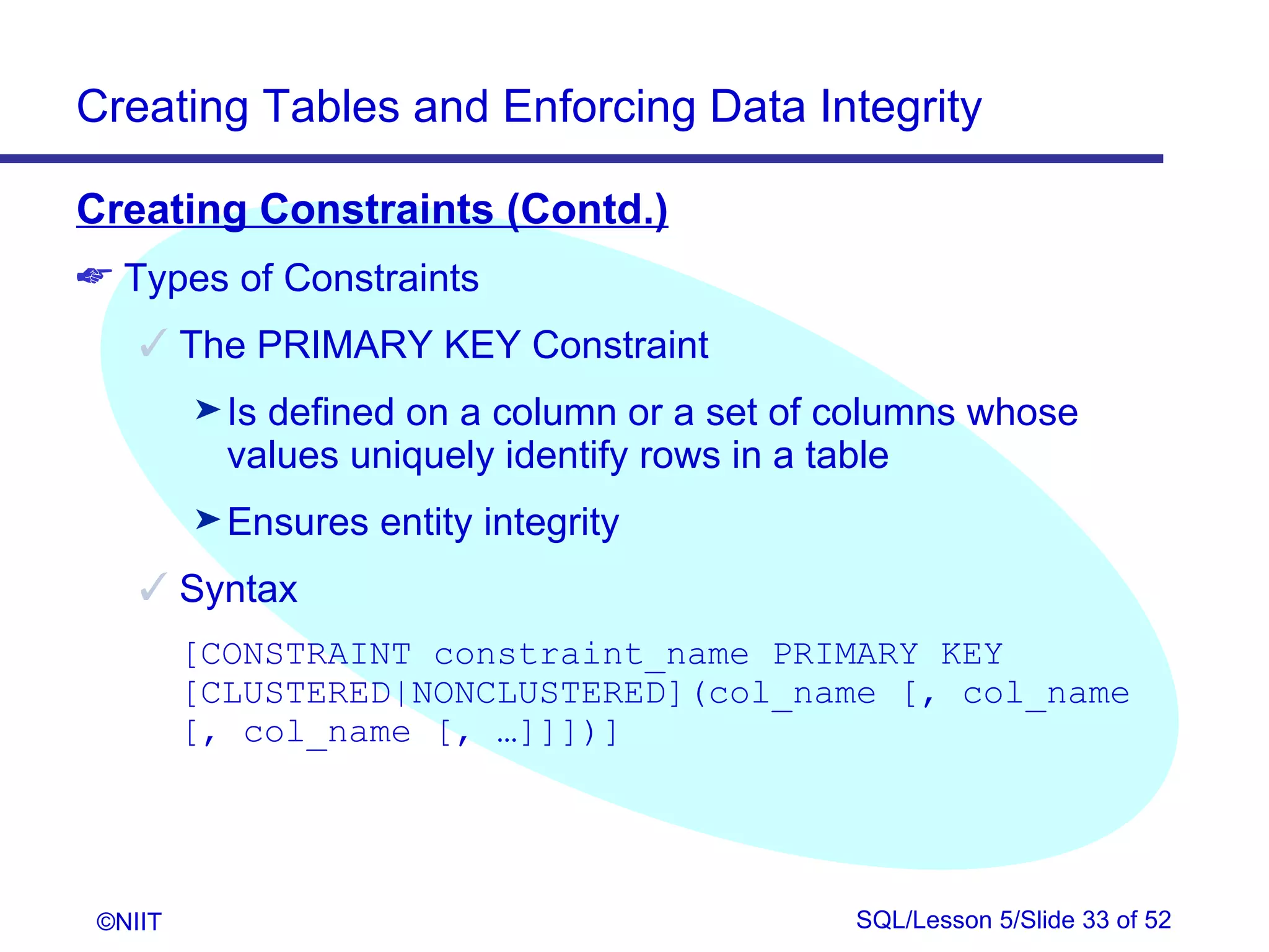 Creating Tables and Enforcing Data Integrity

Creating Constraints (Contd.)
 Types of Constraints
     The PRIMARY KEY Constraint
         ® Isdefined on a column or a set of columns whose
           values uniquely identify rows in a table
         ® Ensures   entity integrity
     Syntax
         [CONSTRAINT constraint_name PRIMARY KEY
         [CLUSTERED|NONCLUSTERED](col_name [, col_name
         [, col_name [, …]]])]




 ©NIIT                                       SQL/Lesson 5/Slide 33 of 52
 