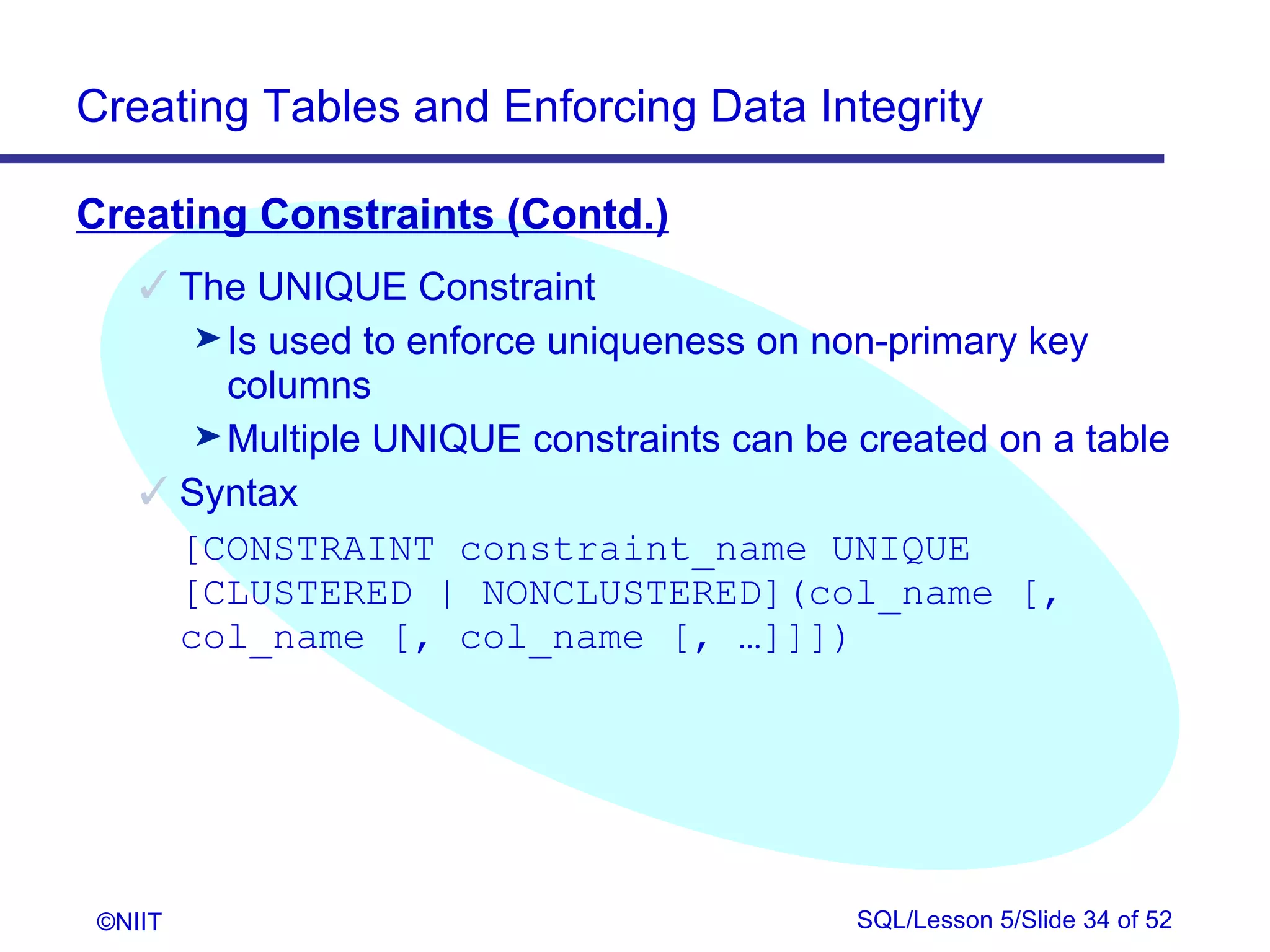 Creating Tables and Enforcing Data Integrity

Creating Constraints (Contd.)
     The UNIQUE Constraint
       ® Is used to enforce uniqueness on non-primary key
         columns
       ® Multiple UNIQUE constraints can be created on a table
     Syntax
      [CONSTRAINT constraint_name UNIQUE
      [CLUSTERED | NONCLUSTERED](col_name [,
      col_name [, col_name [, …]]])




 ©NIIT                                      SQL/Lesson 5/Slide 34 of 52
 