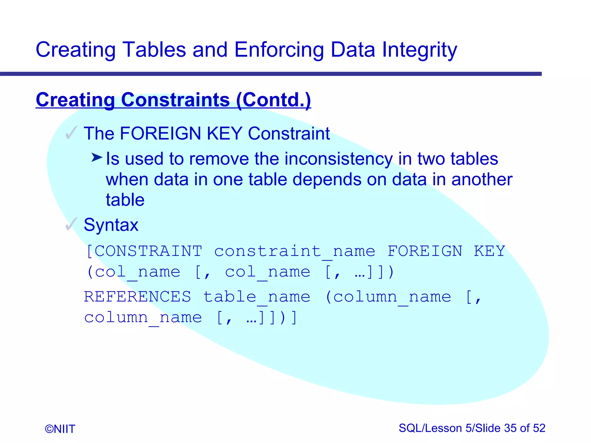 Creating Tables and Enforcing Data Integrity

Creating Constraints (Contd.)
     The FOREIGN KEY Constraint
       ® Is used to remove the inconsistency in two tables
         when data in one table depends on data in another
         table
     Syntax
      [CONSTRAINT constraint_name FOREIGN KEY
      (col_name [, col_name [, …]])
      REFERENCES table_name (column_name [,
      column_name [, …]])]




 ©NIIT                                      SQL/Lesson 5/Slide 35 of 52
 