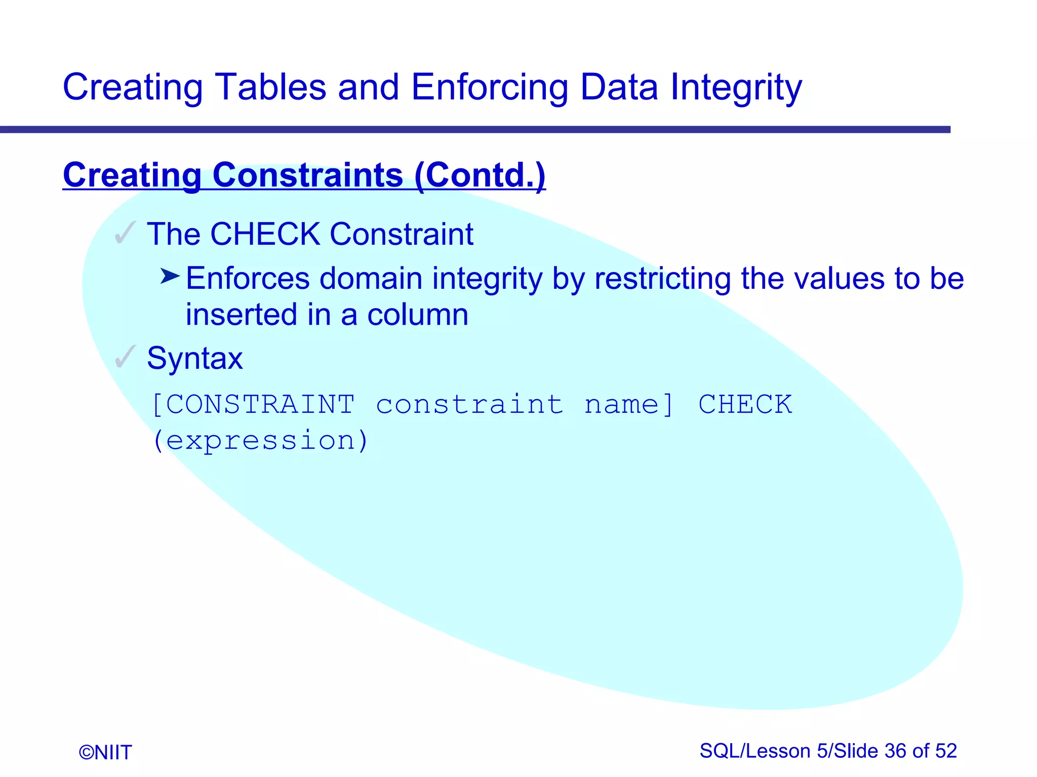 Creating Tables and Enforcing Data Integrity

Creating Constraints (Contd.)
     The CHECK Constraint
       ® Enforces domain integrity by restricting the values to be
         inserted in a column
     Syntax
      [CONSTRAINT constraint name] CHECK
      (expression)




 ©NIIT                                        SQL/Lesson 5/Slide 36 of 52
 