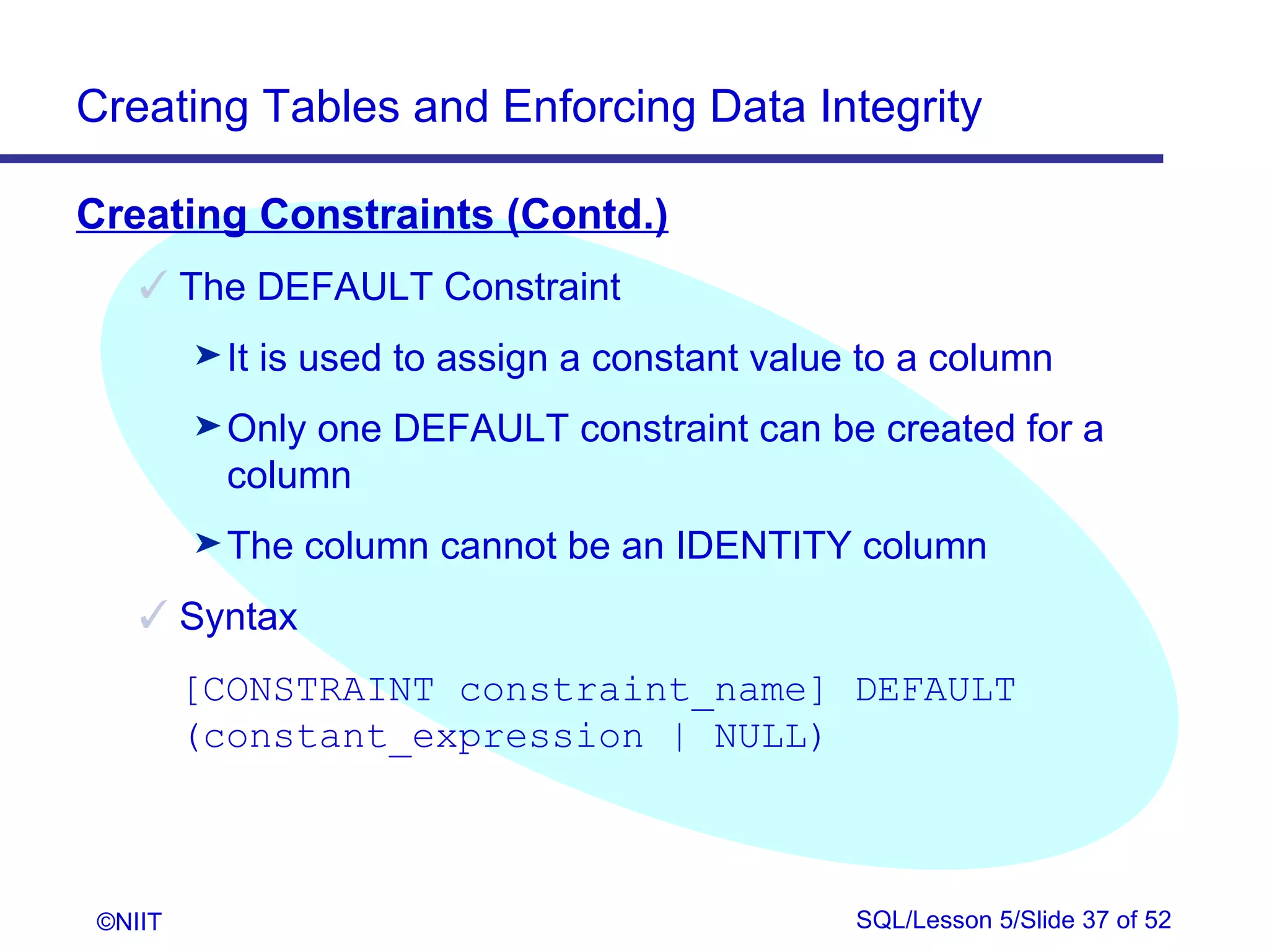 Creating Tables and Enforcing Data Integrity

Creating Constraints (Contd.)
     The DEFAULT Constraint
         ® It   is used to assign a constant value to a column
         ® Only one DEFAULT constraint can be created for a
           column
         ® The    column cannot be an IDENTITY column
     Syntax
         [CONSTRAINT constraint_name] DEFAULT
         (constant_expression | NULL)



 ©NIIT                                            SQL/Lesson 5/Slide 37 of 52
 