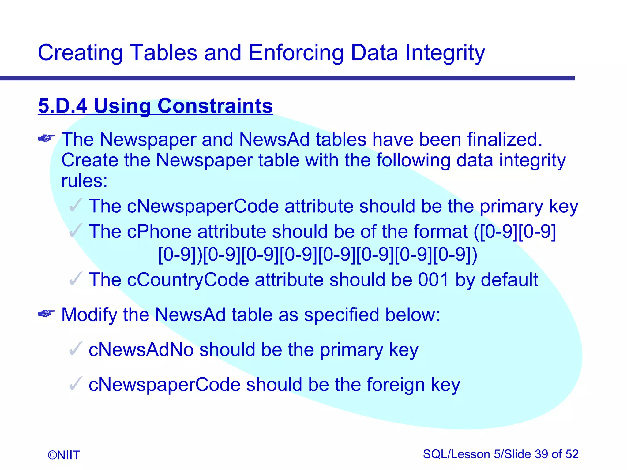 Creating Tables and Enforcing Data Integrity

5.D.4 Using Constraints
 The Newspaper and NewsAd tables have been finalized.
  Create the Newspaper table with the following data integrity
  rules:
    The cNewspaperCode attribute should be the primary key
    The cPhone attribute should be of the format ([0-9][0-9]
             [0-9])[0-9][0-9][0-9][0-9][0-9][0-9][0-9])
    The cCountryCode attribute should be 001 by default
 Modify the NewsAd table as specified below:
     cNewsAdNo should be the primary key
     cNewspaperCode should be the foreign key


 ©NIIT                                      SQL/Lesson 5/Slide 39 of 52
 