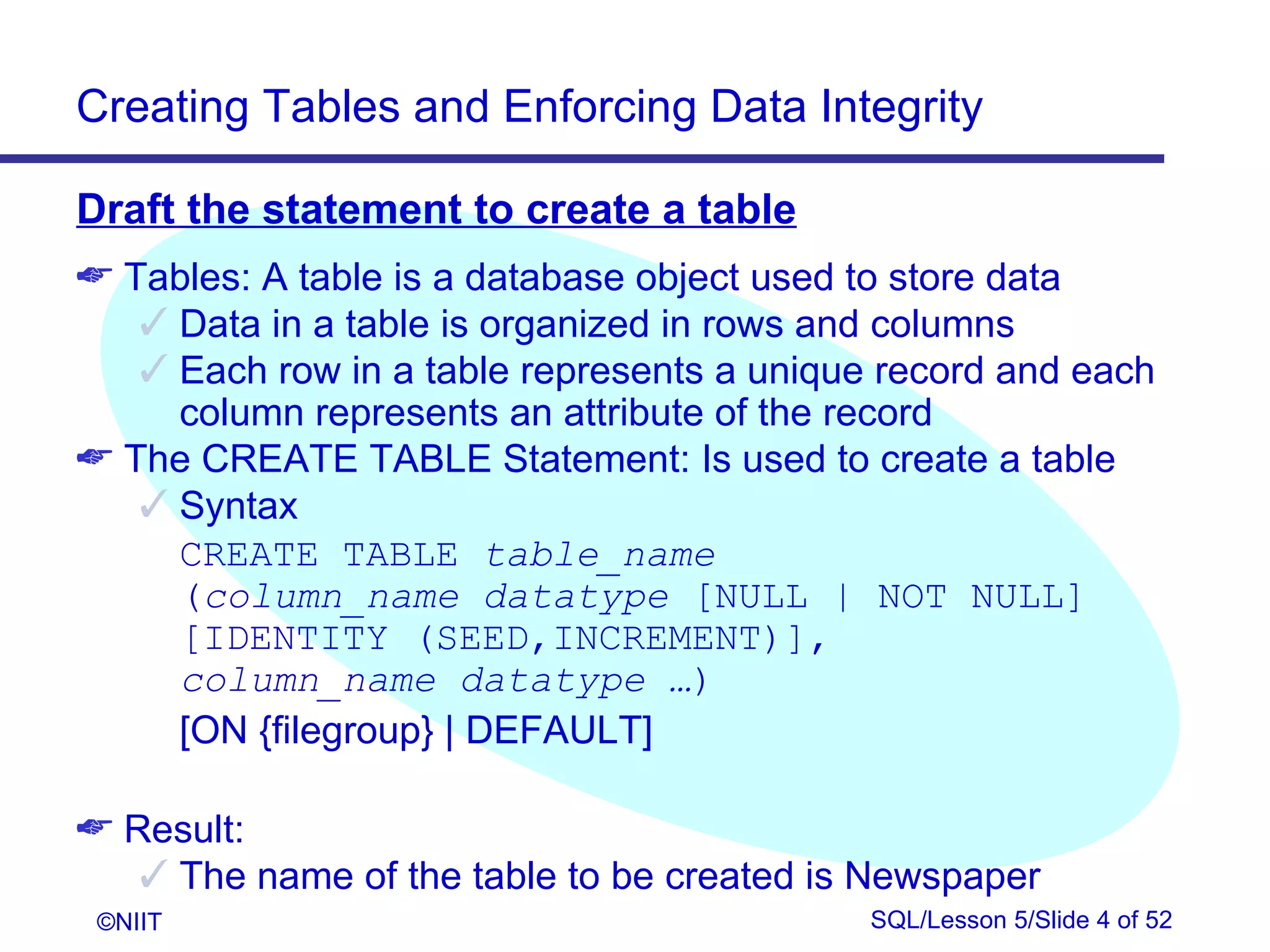 Creating Tables and Enforcing Data Integrity

Draft the statement to create a table
 Tables: A table is a database object used to store data
    Data in a table is organized in rows and columns
    Each row in a table represents a unique record and each
     column represents an attribute of the record
 The CREATE TABLE Statement: Is used to create a table
    Syntax
     CREATE TABLE table_name
     (column_name datatype [NULL | NOT NULL]
     [IDENTITY (SEED,INCREMENT)],
     column_name datatype …)
     [ON {filegroup} | DEFAULT]

 Result:
    The name of the table to be created is Newspaper
 ©NIIT                                      SQL/Lesson 5/Slide 4 of 52
 