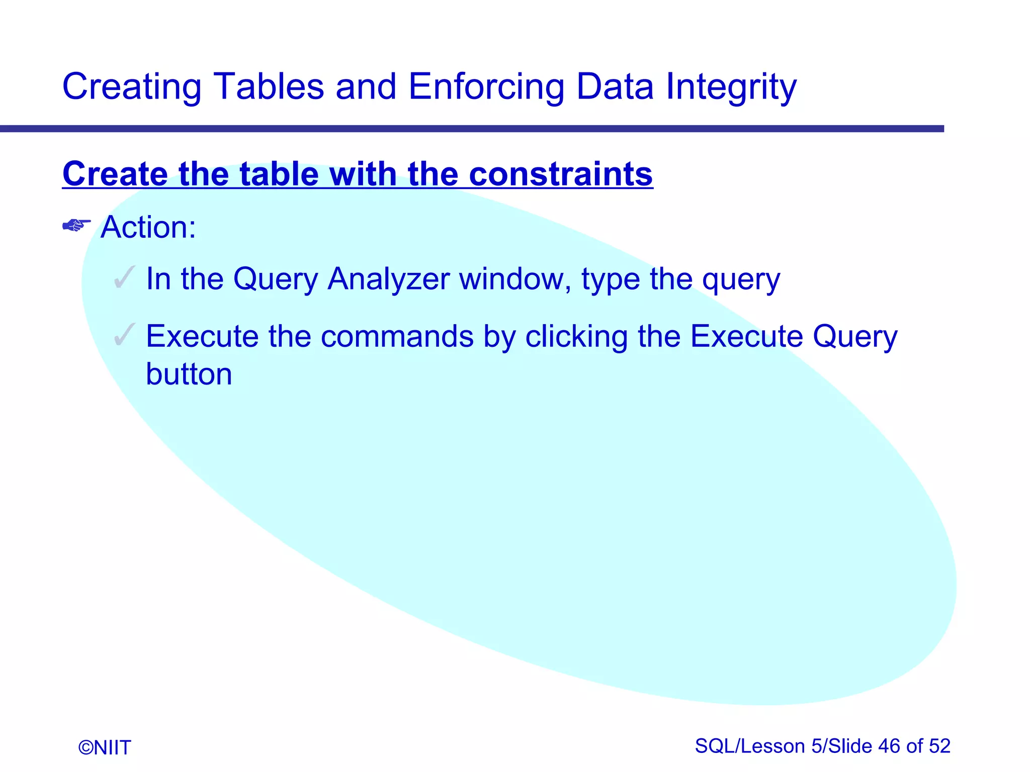 Creating Tables and Enforcing Data Integrity

Create the table with the constraints
 Action:
     In the Query Analyzer window, type the query
     Execute the commands by clicking the Execute Query
      button




 ©NIIT                                      SQL/Lesson 5/Slide 46 of 52
 