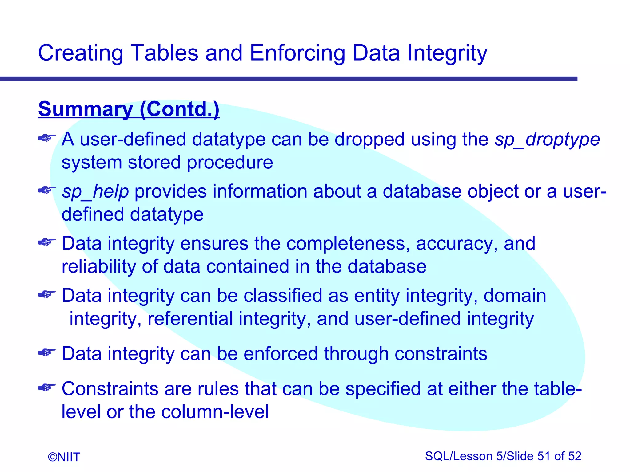 Creating Tables and Enforcing Data Integrity

Summary (Contd.)
 A user-defined datatype can be dropped using the sp_droptype
  system stored procedure
 sp_help provides information about a database object or a user-
  defined datatype
 Data integrity ensures the completeness, accuracy, and
  reliability of data contained in the database
 Data integrity can be classified as entity integrity, domain
   integrity, referential integrity, and user-defined integrity
 Data integrity can be enforced through constraints
 Constraints are rules that can be specified at either the table-
  level or the column-level

 ©NIIT                                        SQL/Lesson 5/Slide 51 of 52
 