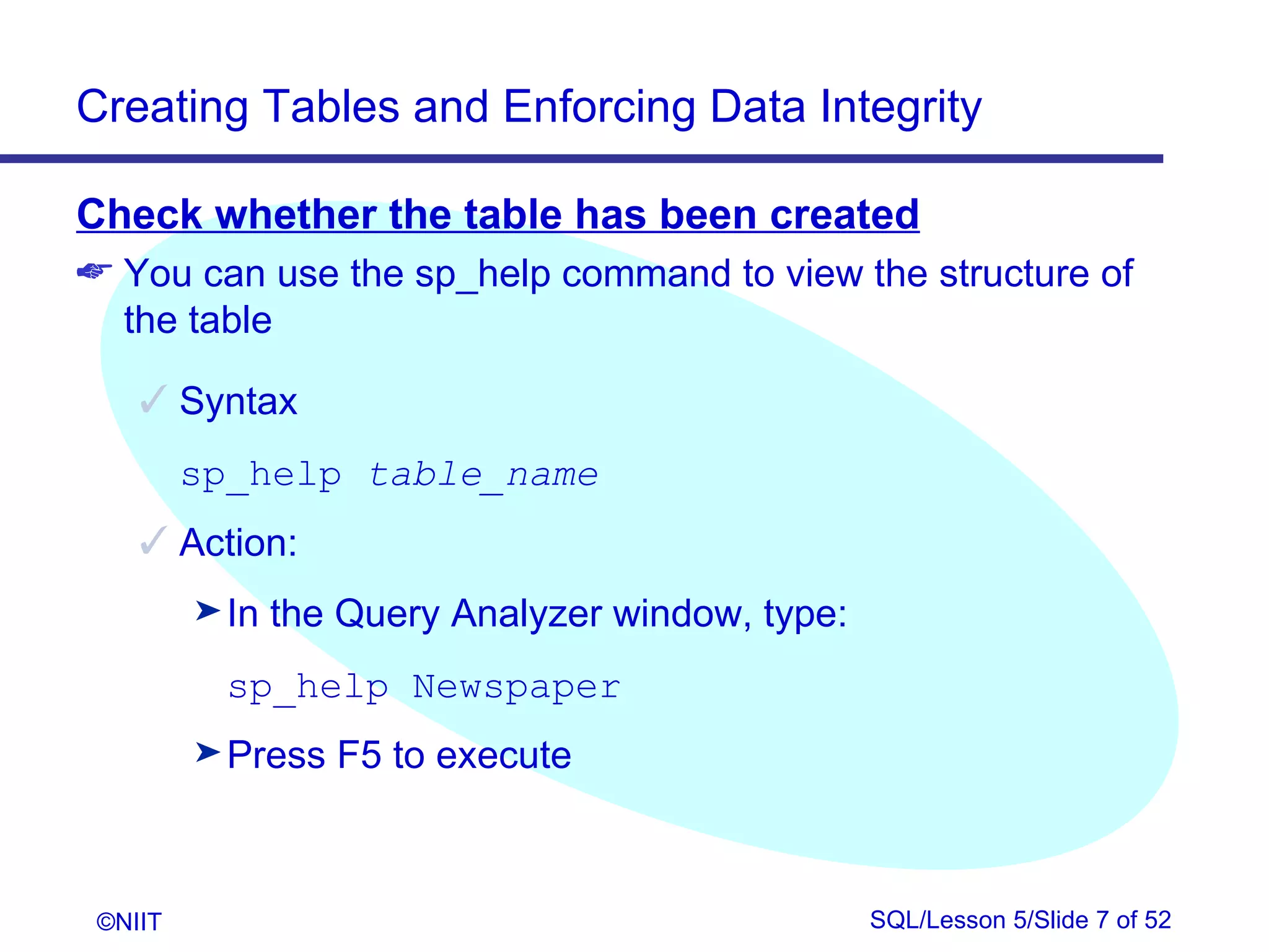Creating Tables and Enforcing Data Integrity

Check whether the table has been created
 You can use the sp_help command to view the structure of
  the table

     Syntax
         sp_help table_name
     Action:
         ® In   the Query Analyzer window, type:
           sp_help Newspaper
         ® Press   F5 to execute



 ©NIIT                                             SQL/Lesson 5/Slide 7 of 52
 